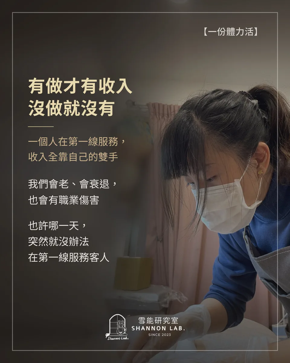 【一份體力活】 有做才有收入 沒做就沒有 一個人在第一線服務， 收入全靠自己的雙手 我們會老、會衰退， 也會有職業傷害 也許哪一天， 突然就沒辦法 在第一線服務客人