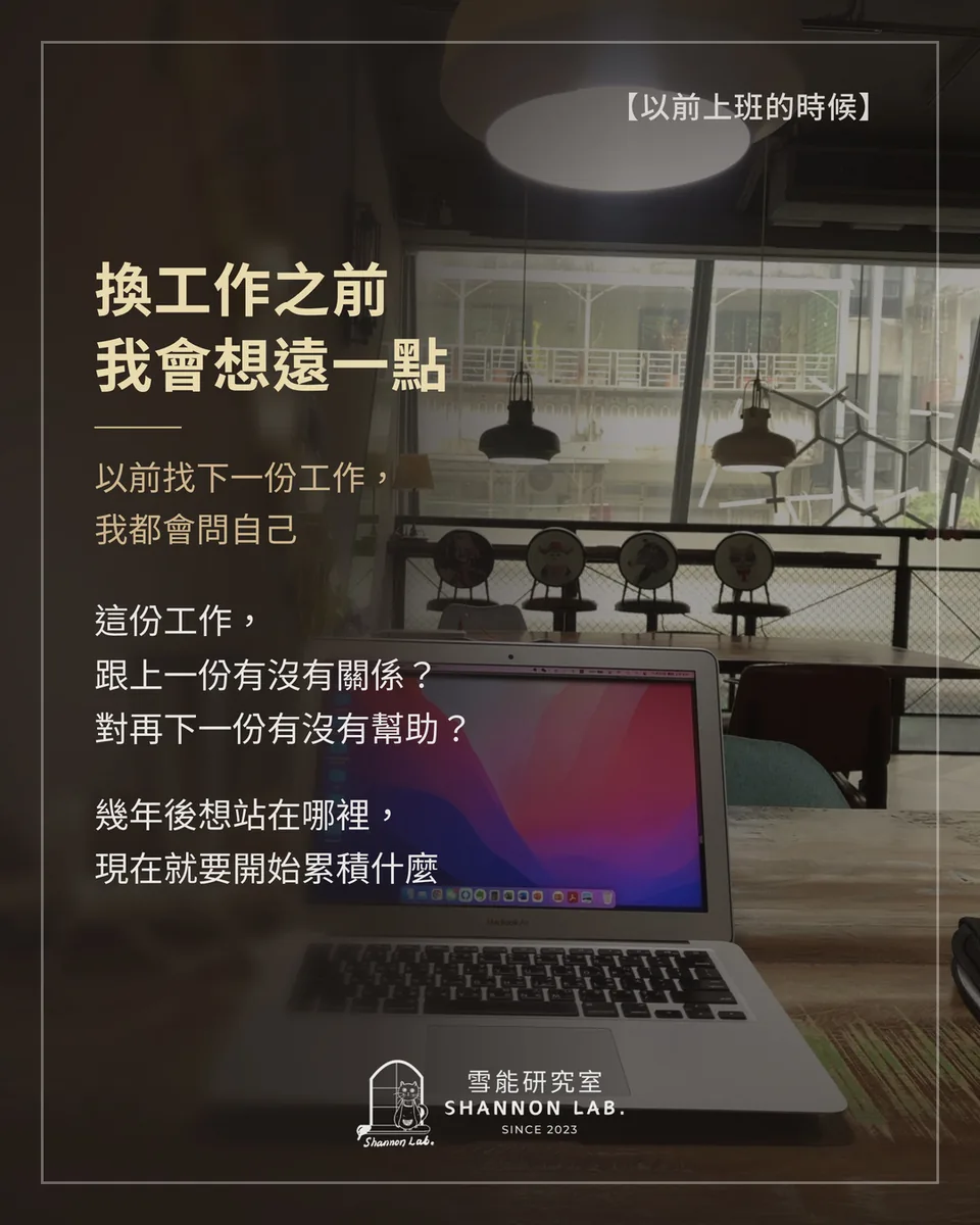 【以前上班的時候】 換工作之前 我會想遠一點 以前找下一份工作， 我都會問自己 這份工作， 跟上一份有沒有關係？ 對再下一份有沒有幫助？ 幾年後想站在哪裡， 現在就要開始累積什麼