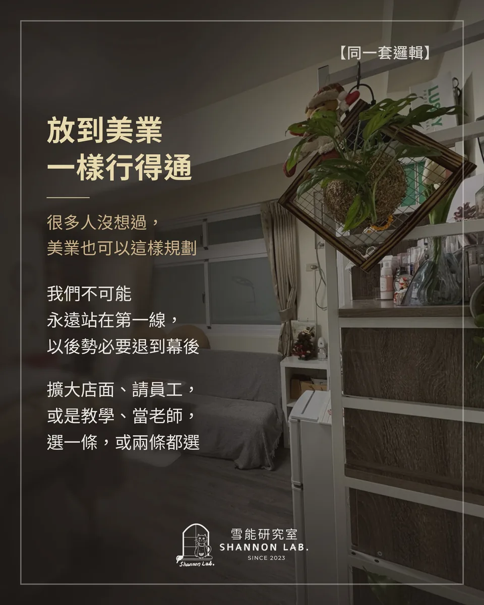 【同一套邏輯】 放到美業 一樣行得通 很多人沒想過， 美業也可以這樣規劃 我們不可能 永遠站在第一線， 以後勢必要退到幕後 擴大店面、請員工， 或是教學、當老師， 選一條，或兩條都選