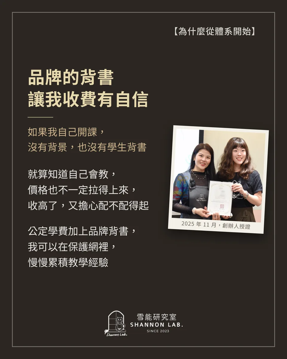 【為什麼從體系開始】 品牌的背書 讓我收費有自信 如果我自己開課， 沒有背景，也沒有學生背書 就算知道自己會教， 價格也不一定拉得上來， 收高了，又擔心配不配得起 公定學費加上品牌背書， 我可以在保護網裡， 慢慢累積教學經驗