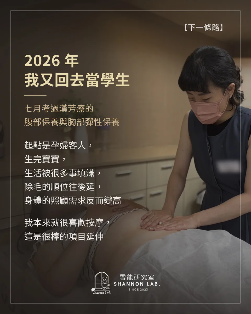 【下一條路】 2026 年 我又回去當學生 七月考過漢芳療的 腹部保養與胸部彈性保養 起點是孕婦客人， 生完寶寶， 生活被很多事填滿， 除毛的順位往後延， 身體的照顧需求反而變高 我本來就很喜歡按摩， 這是很棒的項目延伸