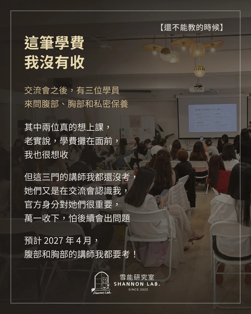 【還不能教的時候】 這筆學費 我沒有收 交流會之後，有三位學員 來問腹部、胸部和私密保養 其中兩位真的想上課， 老實說，學費攤在面前， 我也很想收 但這三門的講師我都還沒考， 她們又是在交流會認識我， 官方身分對她們很重要， 萬一收下，怕後續會出問題 預計 2027 年 4 月， 腹部和胸部的講師我都要考！