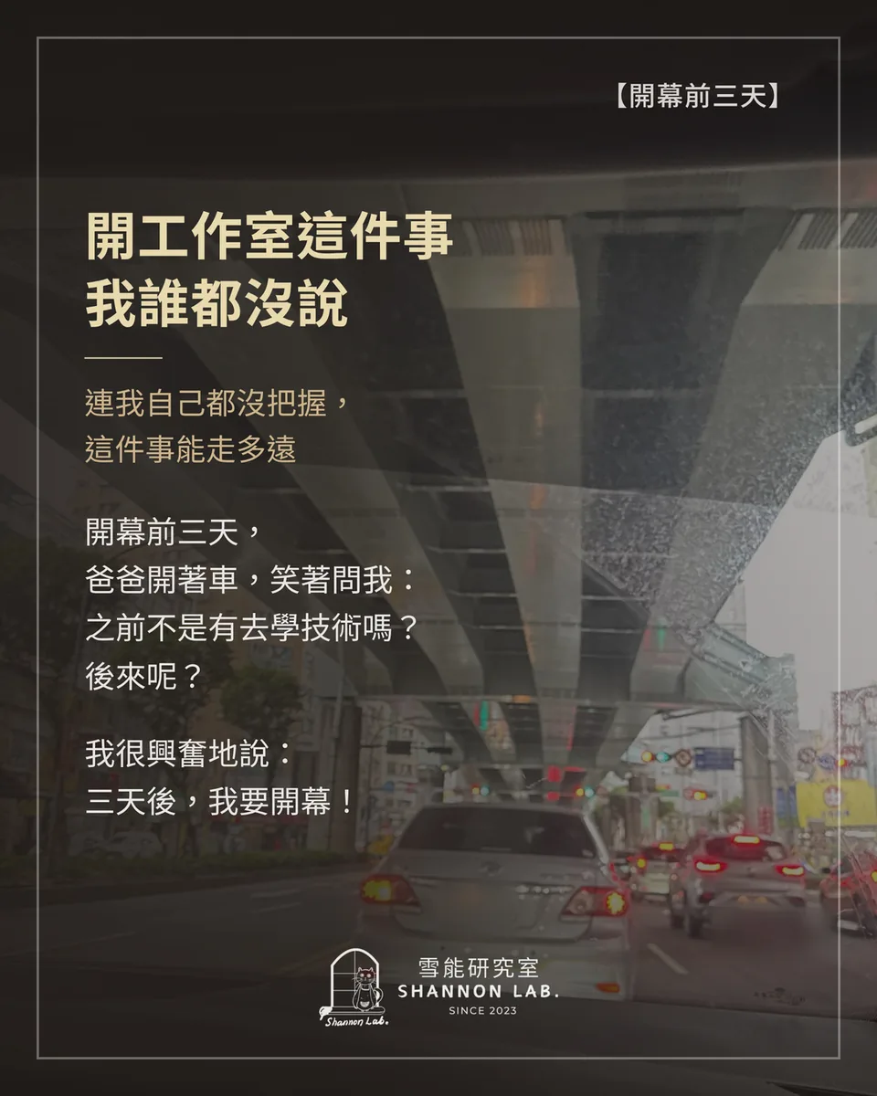 【開幕前三天】 開工作室這件事 我誰都沒說 連我自己都沒把握， 這件事能走多遠 開幕前三天， 爸爸開著車，笑著問我： 之前不是有去學技術嗎？ 後來呢？ 我很興奮地說： 三天後，我要開幕！
