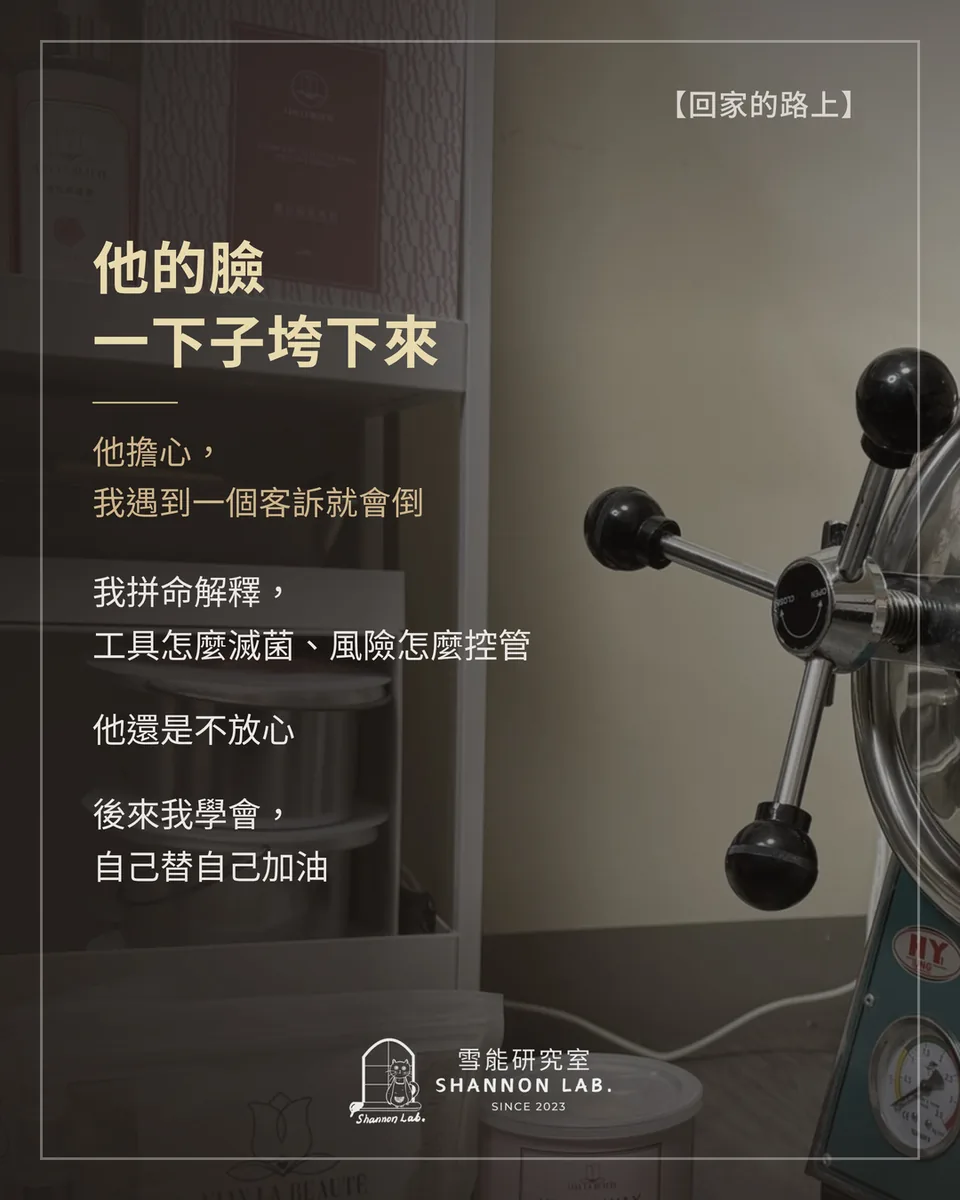 【回家的路上】 他的臉 一下子垮下來 他擔心， 我遇到一個客訴就會倒 我拼命解釋， 工具怎麼滅菌、風險怎麼控管 他還是不放心 後來我學會， 自己替自己加油