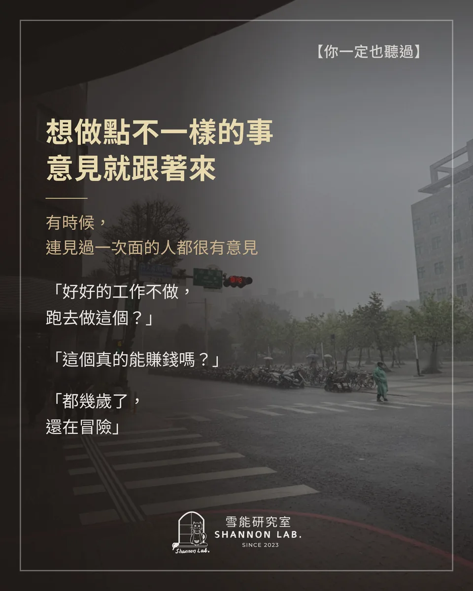 【你一定也聽過】 想做點不一樣的事 意見就跟著來 有時候， 連見過一次面的人都很有意見 「好好的工作不做， 跑去做這個？」 「這個真的能賺錢嗎？」 「都幾歲了， 還在冒險」