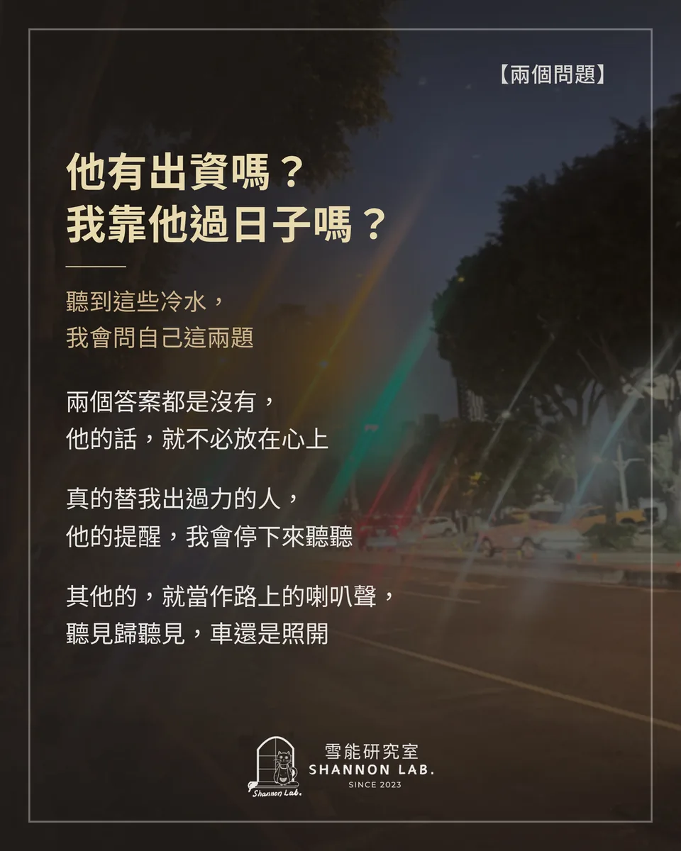 【兩個問題】 他有出資嗎？ 我靠他過日子嗎？ 聽到這些冷水， 我會問自己這兩題 兩個答案都是沒有， 他的話，就不必放在心上 真的替我出過力的人， 他的提醒，我會停下來聽聽 其他的，就當作路上的喇叭聲， 聽見歸聽見，車還是照開