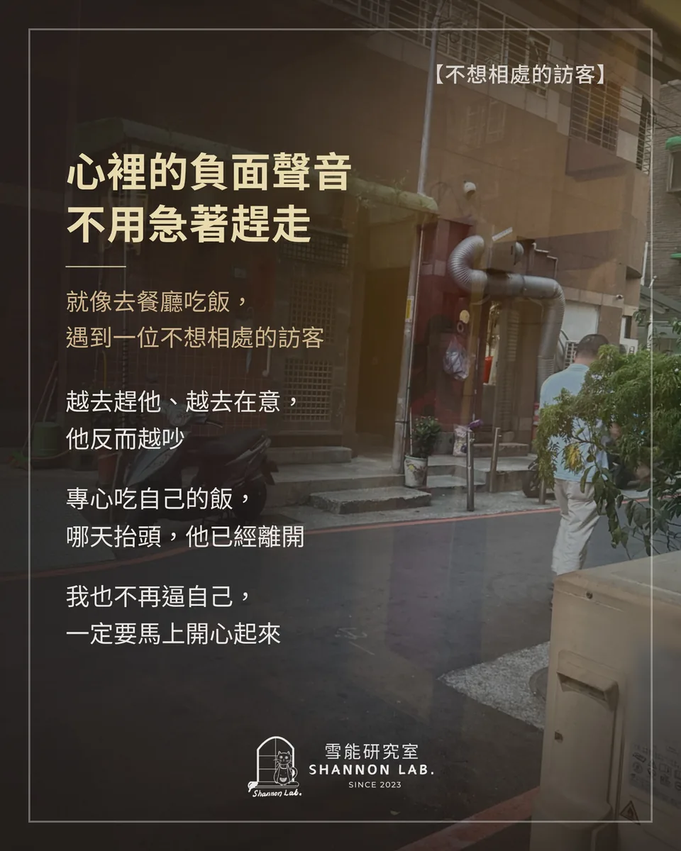 【不想相處的訪客】 心裡的負面聲音 不用急著趕走 就像去餐廳吃飯， 遇到一位不想相處的訪客 越去趕他、越去在意， 他反而越吵 專心吃自己的飯， 哪天抬頭，他已經離開 我也不再逼自己， 一定要馬上開心起來