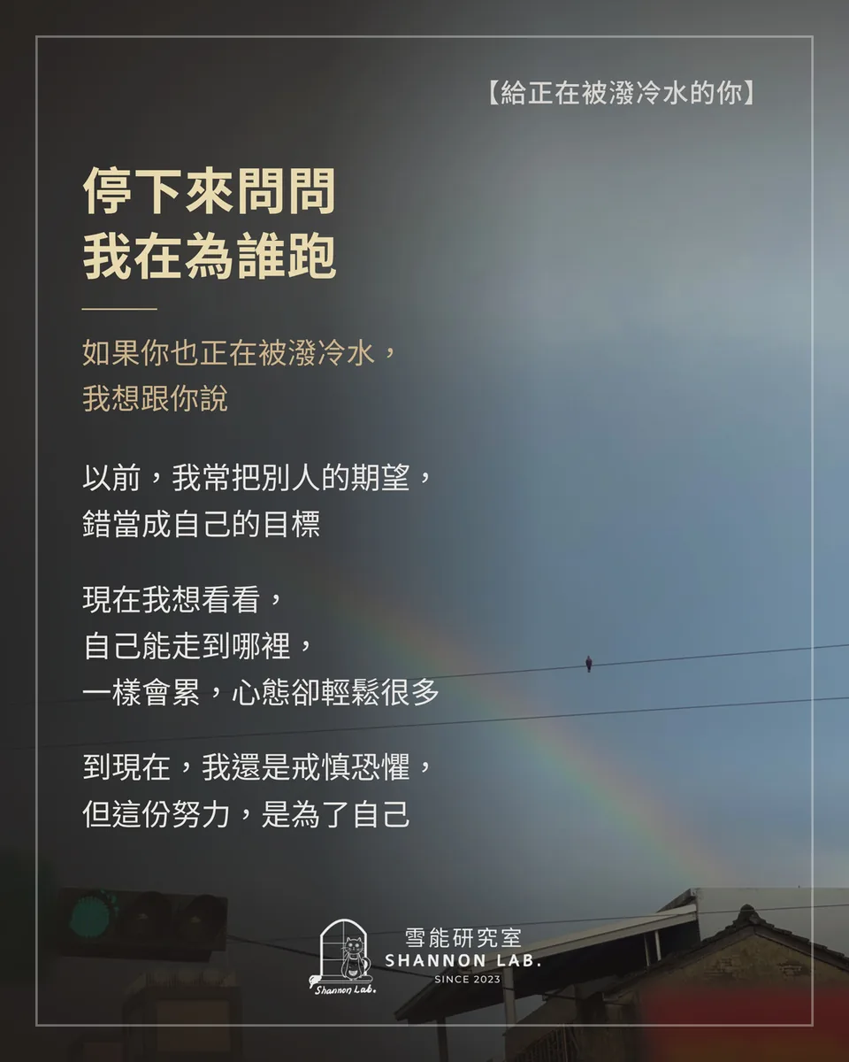 【給正在被潑冷水的你】 停下來問問 我在為誰跑 如果你也正在被潑冷水， 我想跟你說 以前，我常把別人的期望， 錯當成自己的目標 現在我想看看， 自己能走到哪裡， 一樣會累，心態卻輕鬆很多 到現在，我還是戒慎恐懼， 但這份努力，是為了自己