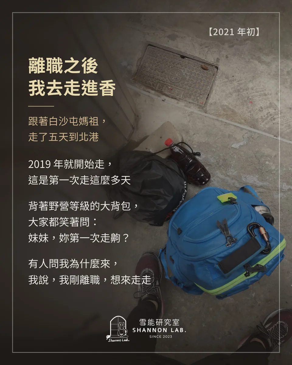 【2021 年初】 離職之後 我去走進香 跟著白沙屯媽祖， 走了五天到北港 2019 年就開始走， 這是第一次走這麼多天 背著野營等級的大背包， 大家都笑著問： 妹妹，妳第一次走齁？ 有人問我為什麼來， 我說，我剛離職，想來走走