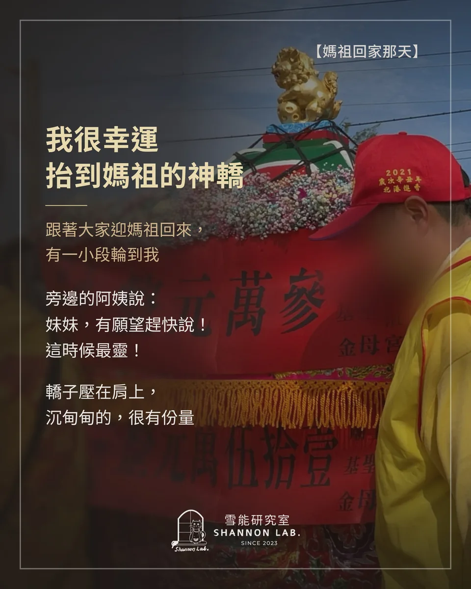 【媽祖回家那天】 我很幸運 抬到媽祖的神轎 跟著大家迎媽祖回來， 有一小段輪到我 旁邊的阿姨說： 妹妹，有願望趕快說！ 這時候最靈！ 轎子壓在肩上， 沉甸甸的，很有份量