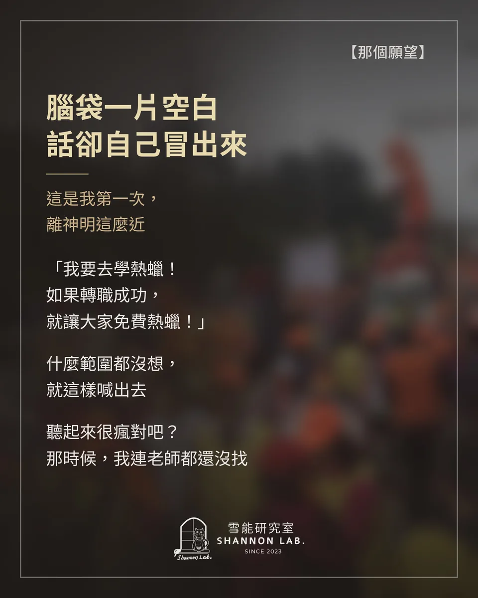【那個願望】 腦袋一片空白 話卻自己冒出來 這是我第一次， 離神明這麼近 「我要去學熱蠟！ 如果轉職成功， 就讓大家免費熱蠟！」 什麼範圍都沒想， 就這樣喊出去 聽起來很瘋對吧？ 那時候，我連老師都還沒找