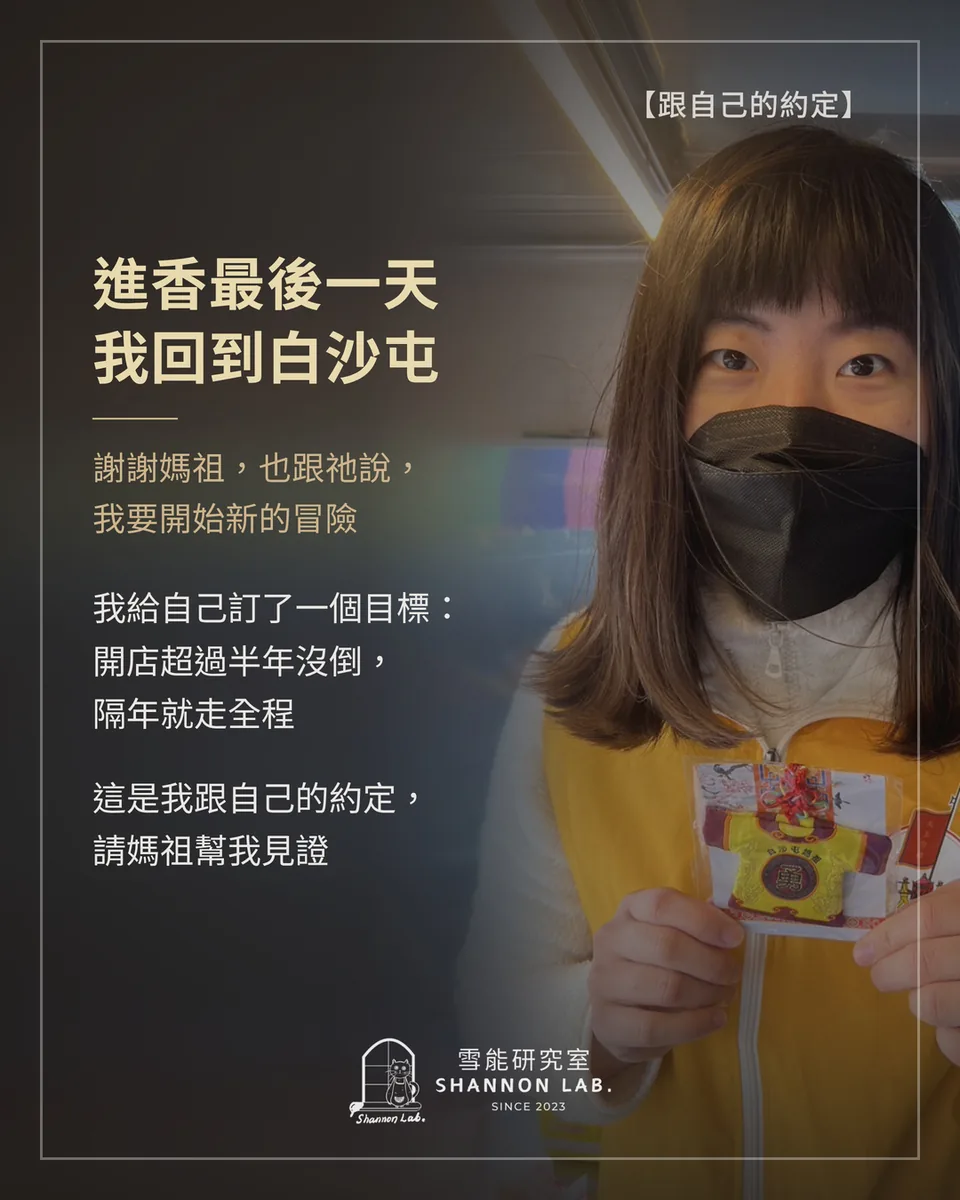 【跟自己的約定】 進香最後一天 我回到白沙屯 謝謝媽祖，也跟祂說， 我要開始新的冒險 我給自己訂了一個目標： 開店超過半年沒倒， 隔年就走全程 這是我跟自己的約定， 請媽祖幫我見證