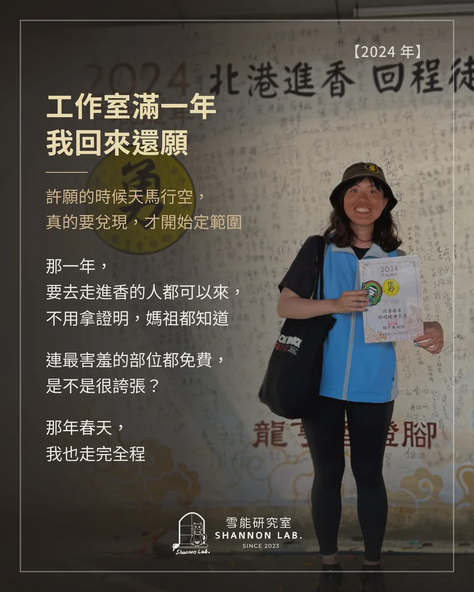 【2024 年】 工作室滿一年 我回來還願 許願的時候天馬行空， 真的要兌現，才開始定範圍 那一年， 要去走進香的人都可以來， 不用拿證明，媽祖都知道 連最害羞的部位都免費， 是不是很誇張？ 那年春天， 我也走完全程