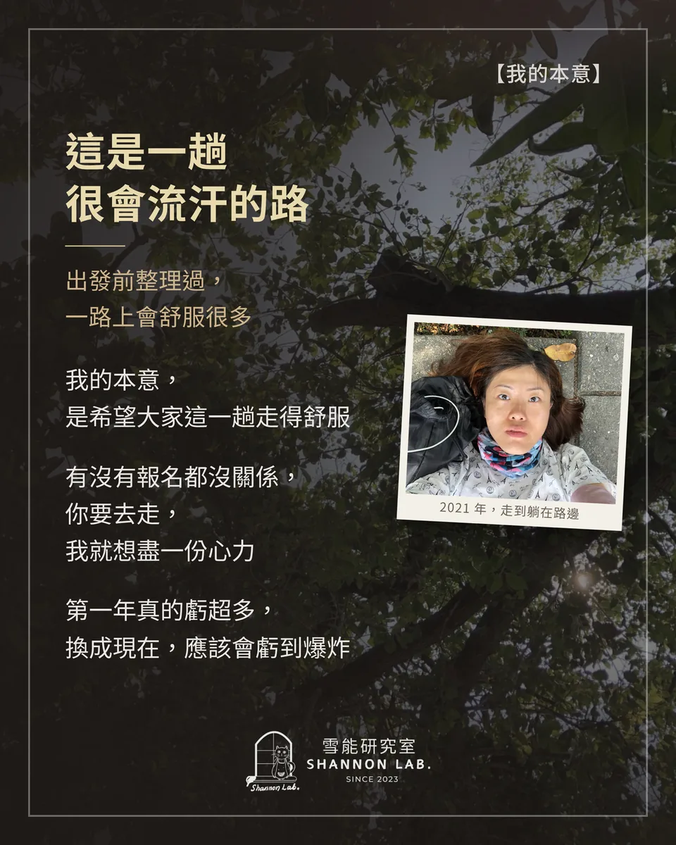 【我的本意】 這是一趟 很會流汗的路 出發前整理過， 一路上會舒服很多 我的本意， 是希望大家這一趟走得舒服 有沒有報名都沒關係， 你要去走， 我就想盡一份心力 第一年真的虧超多， 換成現在，應該會虧到爆炸