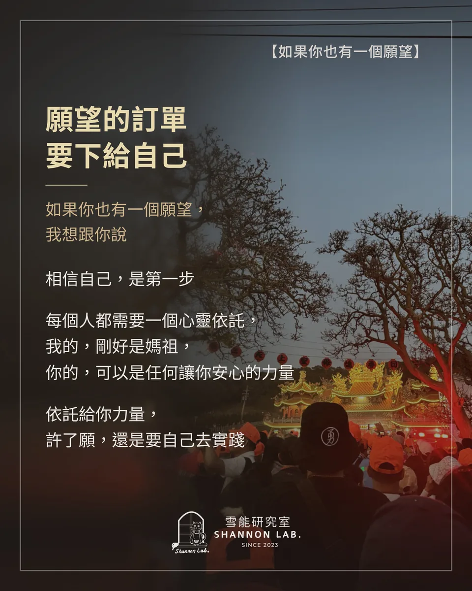 【如果你也有一個願望】 願望的訂單 要下給自己 如果你也有一個願望， 我想跟你說 相信自己，是第一步 每個人都需要一個心靈依託， 我的，剛好是媽祖， 你的，可以是任何讓你安心的力量 依託給你力量， 許了願，還是要自己去實踐