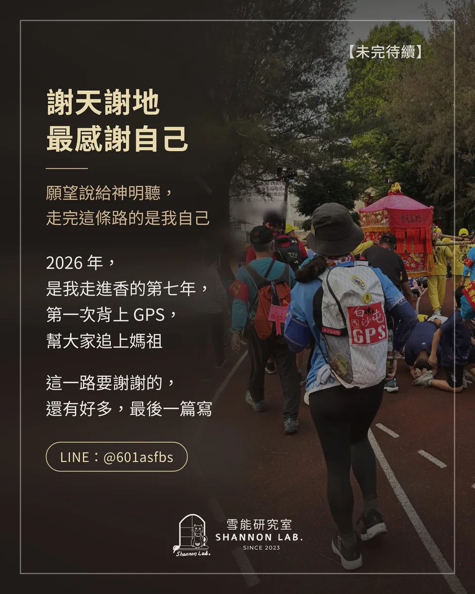【未完待續】 謝天謝地 最感謝自己 願望說給神明聽， 走完這條路的是我自己 2026 年， 是我走進香的第七年， 第一次背上 GPS， 幫大家追上媽祖 這一路要謝謝的， 還有好多，最後一篇寫 LINE：@601asfbs