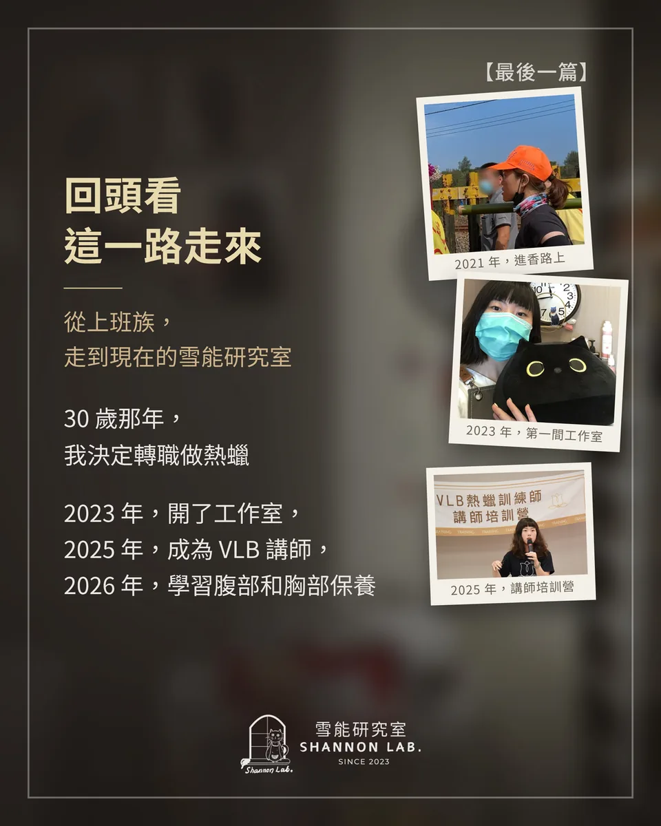 【最後一篇】 回頭看 這一路走來 從上班族， 走到現在的雪能研究室 30 歲那年， 我決定轉職做熱蠟 2023 年，開了工作室， 2025 年，成為 VLB 講師， 2026 年，學習腹部和胸部保養