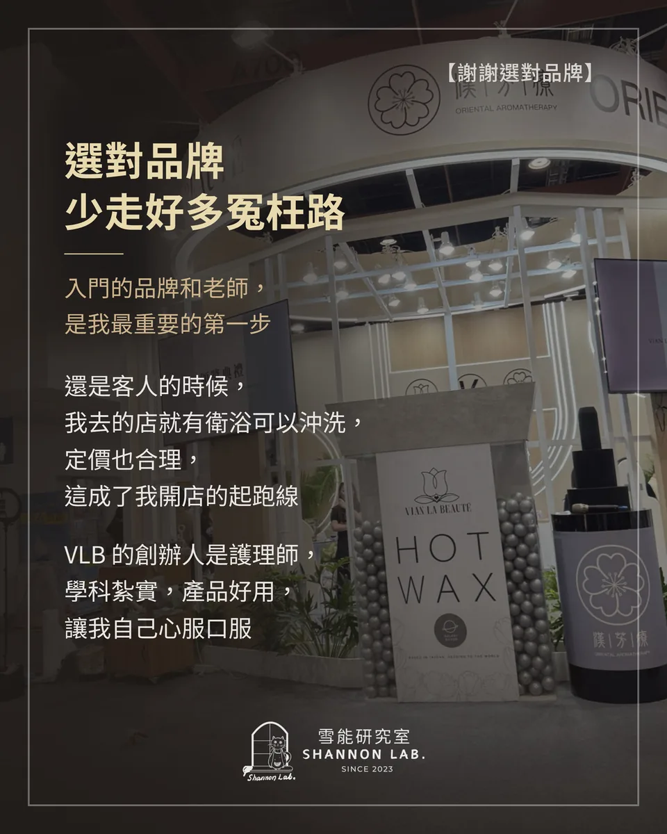 【謝謝選對品牌】 選對品牌 少走好多冤枉路 入門的品牌和老師， 是我最重要的第一步 還是客人的時候， 我去的店就有衛浴可以沖洗， 定價也合理， 這成了我開店的起跑線 VLB 的創辦人是護理師， 學科紮實，產品好用， 讓我自己心服口服
