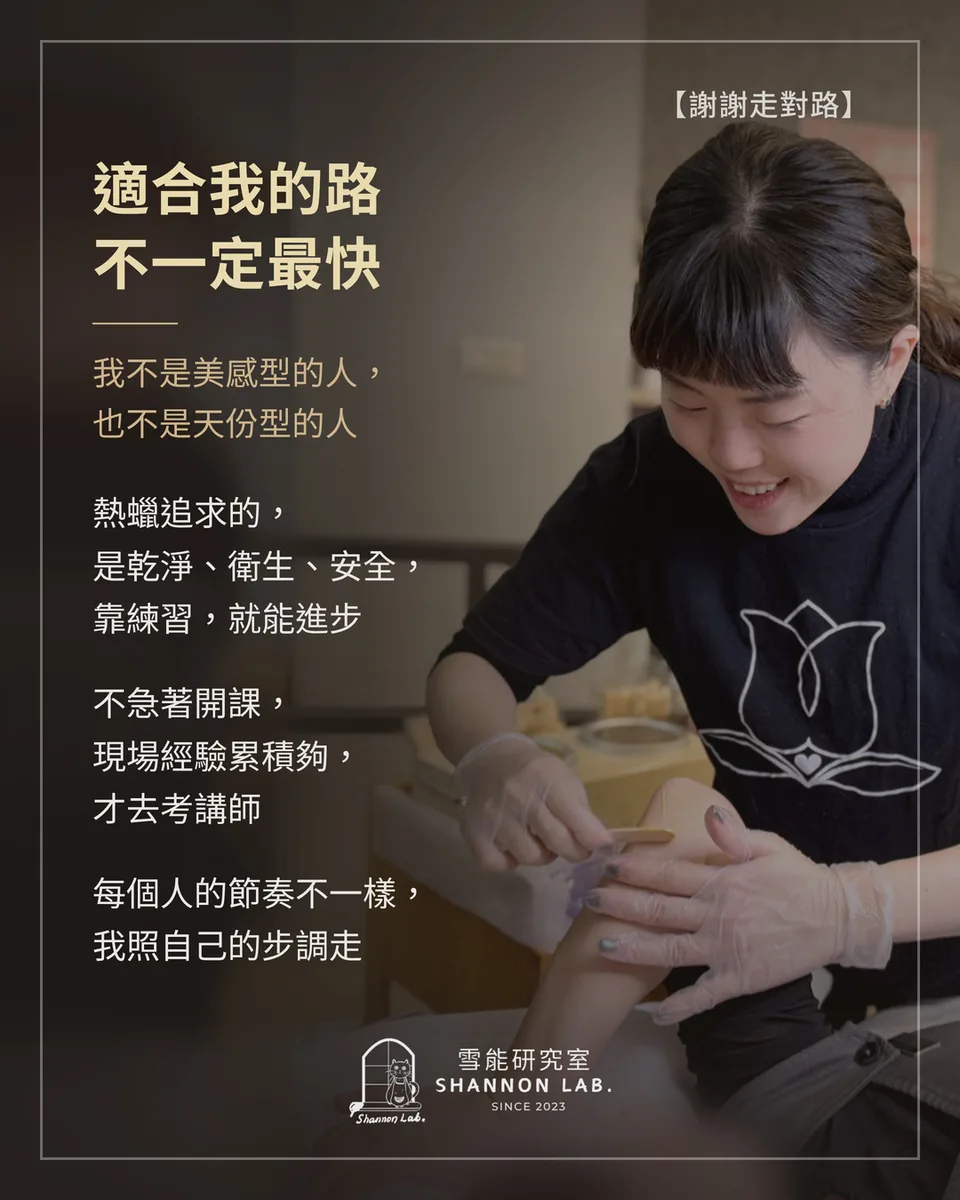 【謝謝走對路】 適合我的路 不一定最快 我不是美感型的人， 也不是天份型的人 熱蠟追求的， 是乾淨、衛生、安全， 靠練習，就能進步 不急著開課， 現場經驗累積夠， 才去考講師 每個人的節奏不一樣， 我照自己的步調走