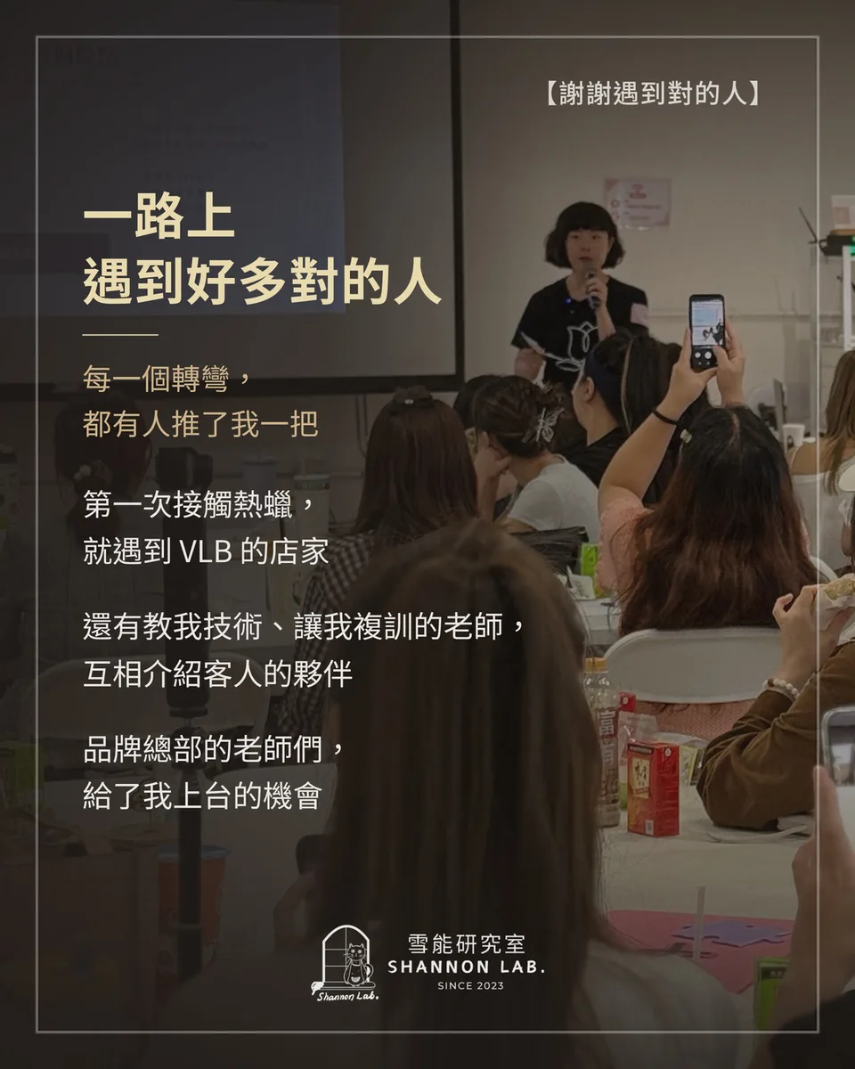 【謝謝遇到對的人】 一路上 遇到好多對的人 每一個轉彎， 都有人推了我一把 第一次接觸熱蠟， 就遇到 VLB 的店家 還有教我技術、讓我複訓的老師， 互相介紹客人的夥伴 品牌總部的老師們， 給了我上台的機會
