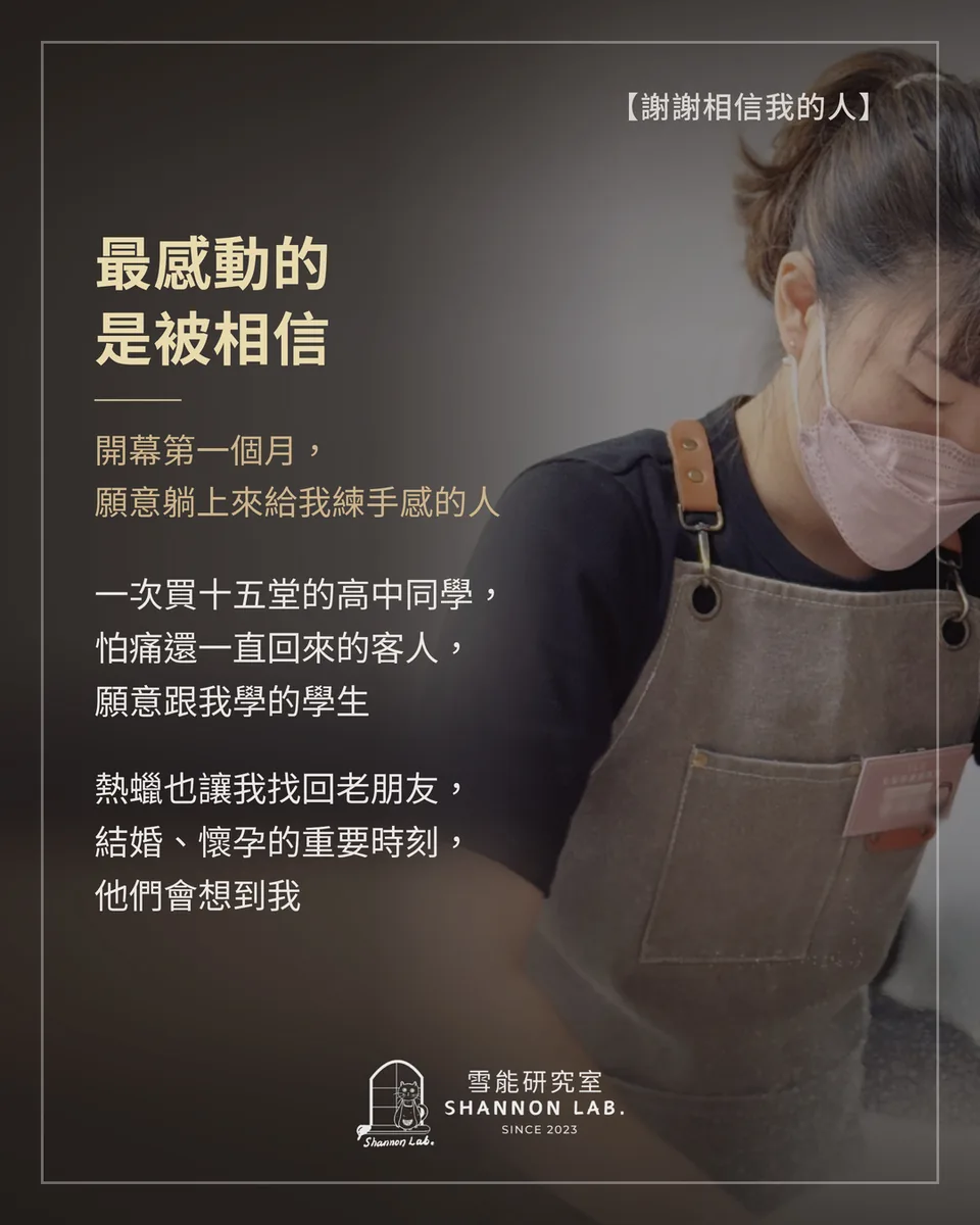 【謝謝相信我的人】 最感動的 是被相信 開幕第一個月， 願意躺上來給我練手感的人 一次買十五堂的高中同學， 怕痛還一直回來的客人， 願意跟我學的學生 熱蠟也讓我找回老朋友， 結婚、懷孕的重要時刻， 他們會想到我