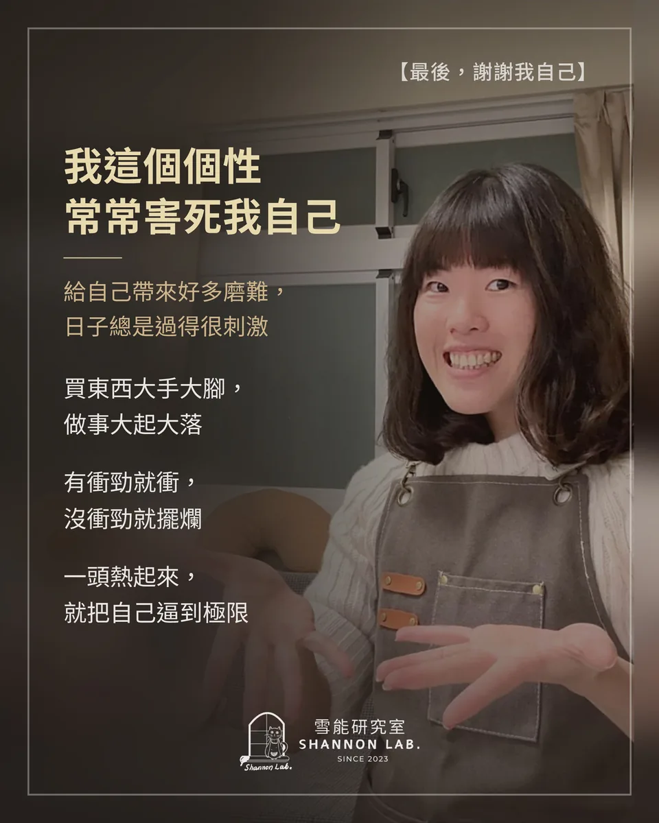 【最後，謝謝我自己】 我這個個性 常常害死我自己 給自己帶來好多磨難， 日子總是過得很刺激 買東西大手大腳， 做事大起大落 有衝勁就衝， 沒衝勁就擺爛 一頭熱起來， 就把自己逼到極限