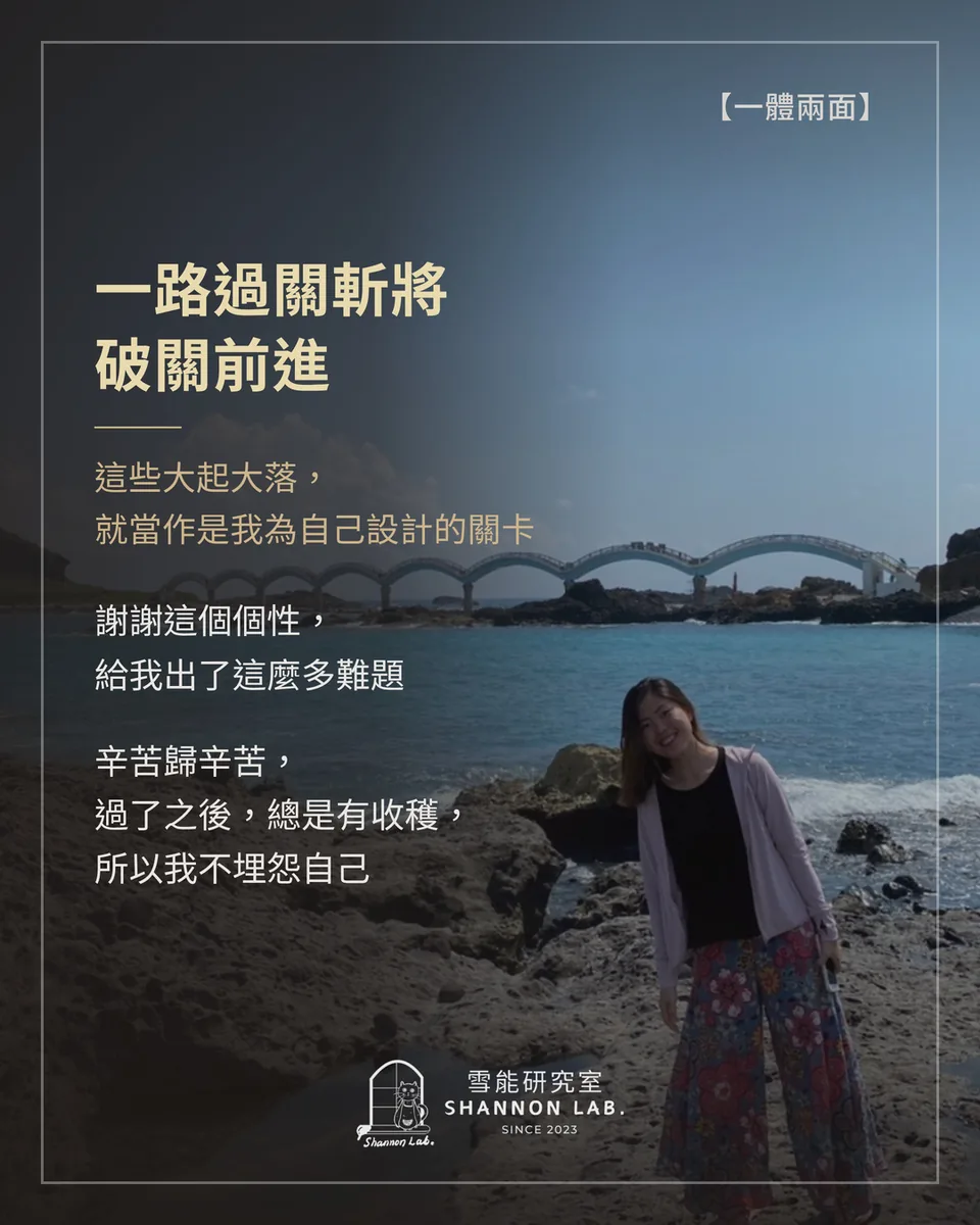 【一體兩面】 一路過關斬將 破關前進 這些大起大落， 就當作是我為自己設計的關卡 謝謝這個個性， 給我出了這麼多難題 辛苦歸辛苦， 過了之後，總是有收穫， 所以我不埋怨自己
