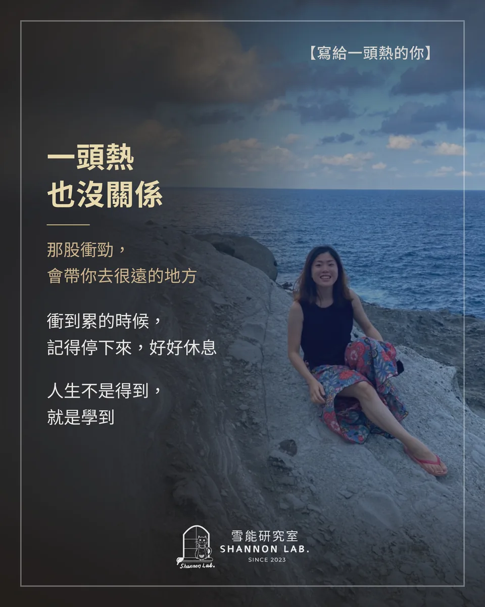 【寫給一頭熱的你】 一頭熱 也沒關係 那股衝勁， 會帶你去很遠的地方 衝到累的時候， 記得停下來，好好休息 人生不是得到， 就是學到