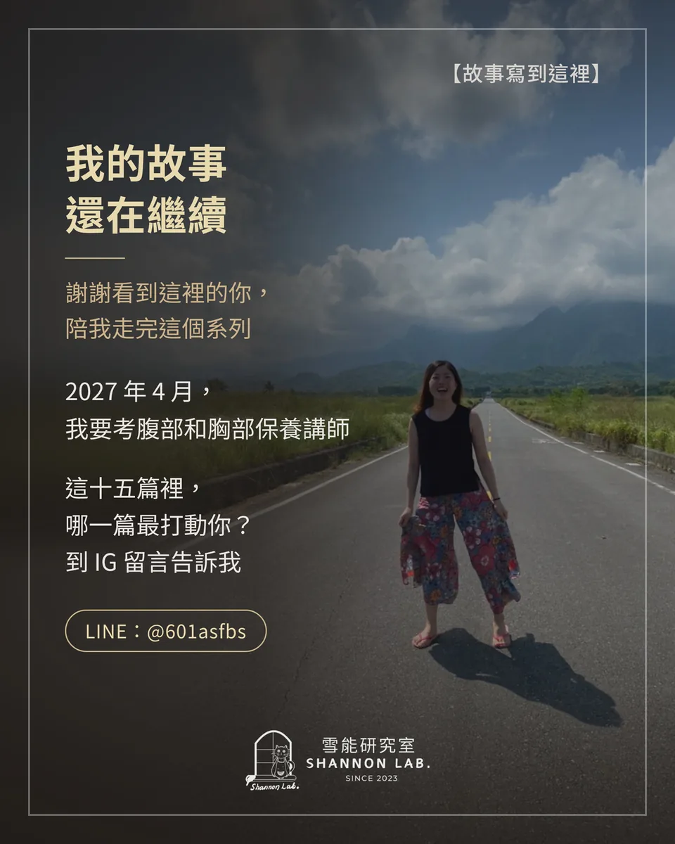 【故事寫到這裡】 我的故事 還在繼續 謝謝看到這裡的你， 陪我走完這個系列 2027 年 4 月， 我要考腹部和胸部保養講師 這十五篇裡， 哪一篇最打動你？ 到 IG 留言告訴我 LINE：@601asfbs
